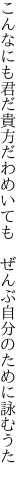 こんなにも君だ貴方だわめいても 　ぜんぶ自分のために詠むうた