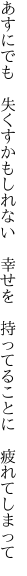 あすにでも　失くすかもしれない　幸せを 　持ってることに　疲れてしまって