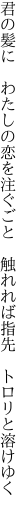 君の髪に　わたしの恋を注ぐごと 　触れれば指先　トロリと溶けゆく