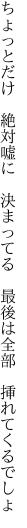 ちょっとだけ　絶対嘘に　決まってる 　最後は全部　挿れてくるでしょ