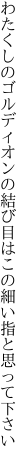 わたくしのゴルディオンの結び目は この細い指と思って下さい