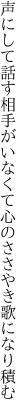 声にして話す相手がいなくて 心のささやき歌になり積む