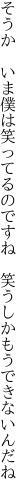 そうか　いま僕は笑ってるのですね 　笑うしかもうできないんだね