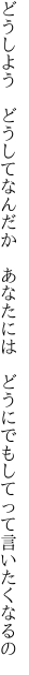 どうしよう　どうしてなんだか　あなたには 　どうにでもしてって言いたくなるの