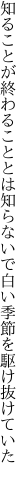 知ることが終わることとは知らないで 白い季節を駆け抜けていた