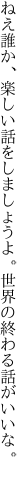 ねえ誰か、楽しい話をしましょうよ。 世界の終わる話がいいな。