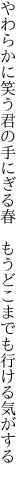 やわらかに笑う君の手にぎる春　 もうどこまでも行ける気がする