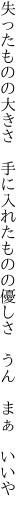 失ったものの大きさ 手に入れた ものの優しさ うん まぁ いいや