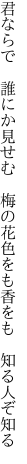 君ならで　誰にか見せむ　梅の花 色をも香をも　知る人ぞ知る