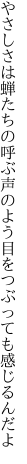 やさしさは蝉たちの呼ぶ声のよう 目をつぶっても感じるんだよ