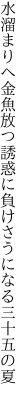 水溜まりへ金魚放つ誘惑に 負けさうになる三十五の夏