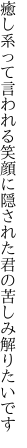 癒し系って言われる笑顔に隠された 君の苦しみ解りたいです