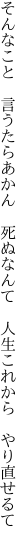 そんなこと　言うたらあかん　死ぬなんて 　人生これから　やり直せるて