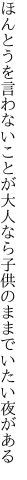 ほんとうを言わないことが大人なら 子供のままでいたい夜がある