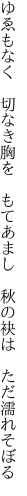 ゆゑもなく　切なき胸を　もてあまし 　秋の袂は　ただ濡れそぼる