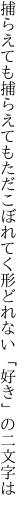 捕らえても捕らえてもただこぼれてく 形どれない「好き」の二文字は