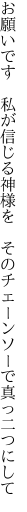 お願いです　私が信じる神様を　 そのチェーンソーで真っ二つにして