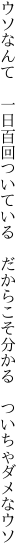 ウソなんて　一日百回ついている　だか らこそ分かる　ついちゃダメなウソ