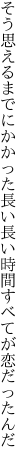 そう思えるまでにかかった長い長い 時間すべてが恋だったんだ