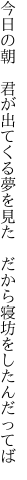 今日の朝　君が出てくる夢を見た　 だから寝坊をしたんだってば