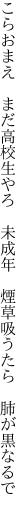 こらおまえ　まだ高校生やろ　未成年 　煙草吸うたら　肺が黒なるで