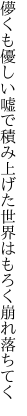 儚くも優しい嘘で積み上げた 世界はもろく崩れ落ちてく