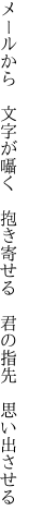 メールから　文字が囁く　抱き寄せる 　君の指先　思い出させる