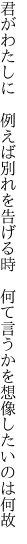 君がわたしに　例えば別れを告げる時 　何て言うかを想像したいのは何故