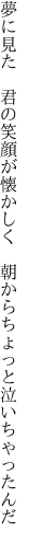 夢に見た　君の笑顔が懐かしく　 朝からちょっと泣いちゃったんだ