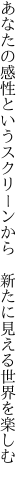 あなたの感性というスクリーンから  新たに見える世界を楽しむ