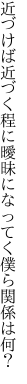 近づけば近づく程に曖昧に なってく僕ら関係は何？