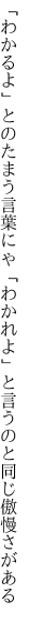 「わかるよ」とのたまう言葉にゃ「わかれよ」 と言うのと同じ傲慢さがある