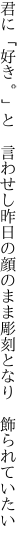 君に「好き。」と　言わせし昨日の顔のまま 彫刻となり　飾られていたい