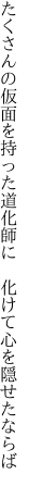 たくさんの仮面を持った道化師に 　化けて心を隠せたならば