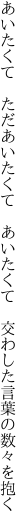 あいたくて　ただあいたくて　あいたくて 　交わした言葉の数々を抱く