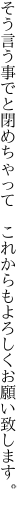 そう言う事でと閉めちゃって　これからも よろしくお願い致します。