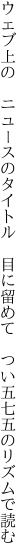 ウェブ上の　ニュースのタイトル　目に留めて 　つい五七五のリズムで読む