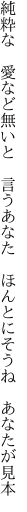 純粋な　愛など無いと　言うあなた 　ほんとにそうね　あなたが見本