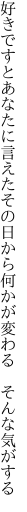 好きですとあなたに言えたその日から 何かが変わる そんな気がする