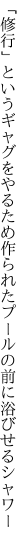 「修行」というギャグをやるため作られた プールの前に浴びせるシャワー