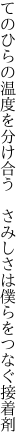 てのひらの温度を分け合う さみしさは 僕らをつなぐ接着剤