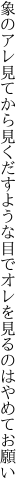 象のアレ見てから見くだすような目で オレを見るのはやめてお願い