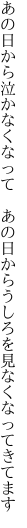 あの日から泣かなくなって　あの日から うしろを見なくなってきてます
