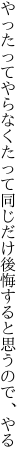 やったってやらなくたって同じだけ 後悔すると思うので、やる