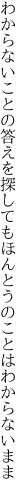わからないことの答えを探しても ほんとうのことはわからないまま