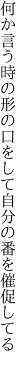 何か言う時の形の口をして 自分の番を催促してる