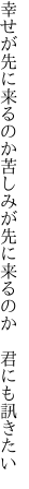 幸せが先に来るのか苦しみが 先に来るのか　君にも訊きたい