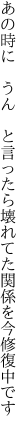 あの時に　うん　と言ったら壊れてた 関係を今修復中です