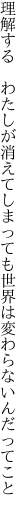 理解する　わたしが消えてしまっても 世界は変わらないんだってこと