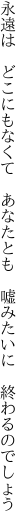 永遠は どこにもなくて あなたとも  嘘みたいに 終わるのでしょう